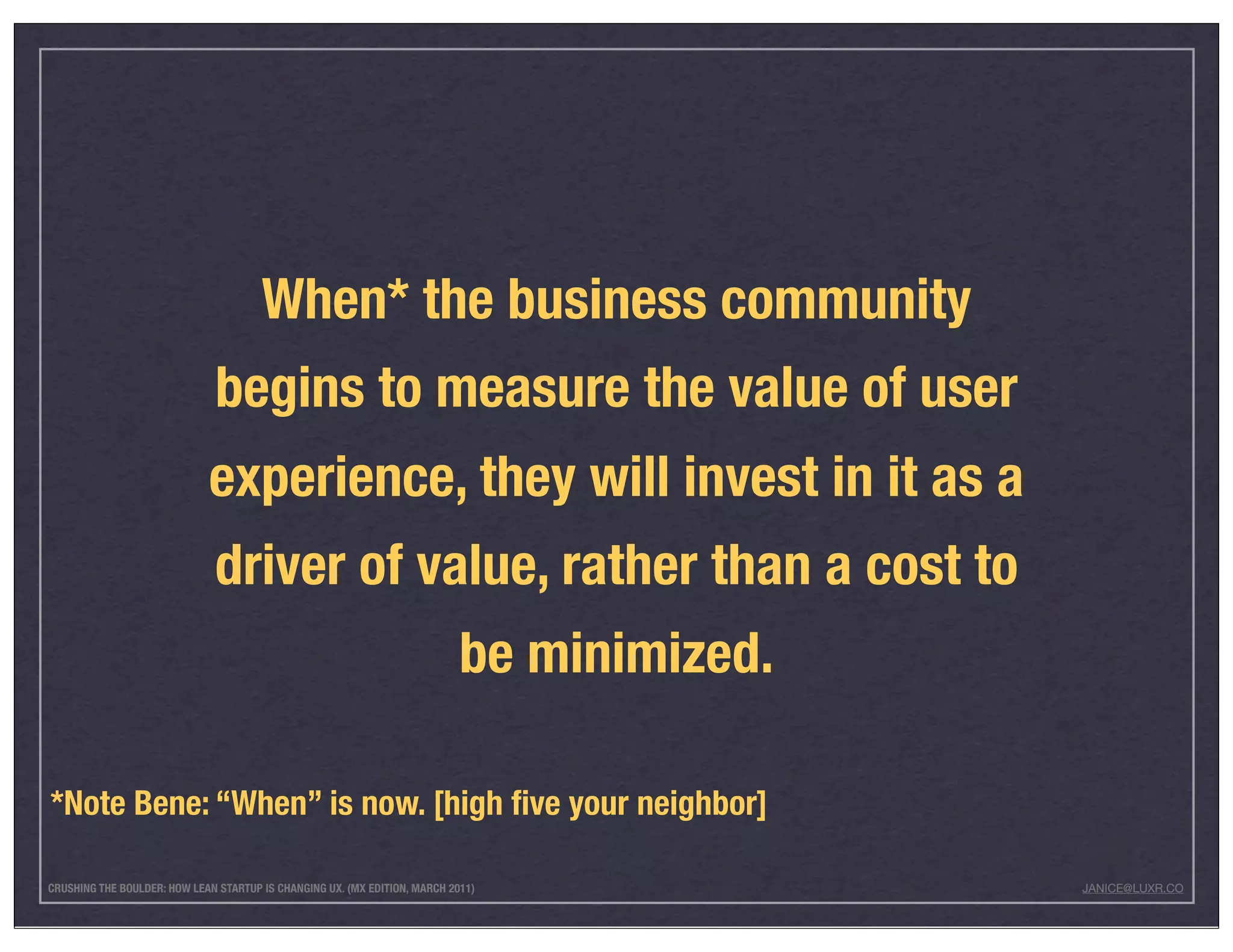 When* the business community
                              begins to measure the value of user
                             experience, they will invest in it as a
                              driver of value, rather than a cost to
                                                                            be minimized.

*Note Bene: “When” is now. [high ﬁve your neighbor]

CRUSHING THE BOULDER: HOW LEAN STARTUP IS CHANGING UX. (MX EDITION, MARCH 2011)             JANICE@LUXR.CO
 