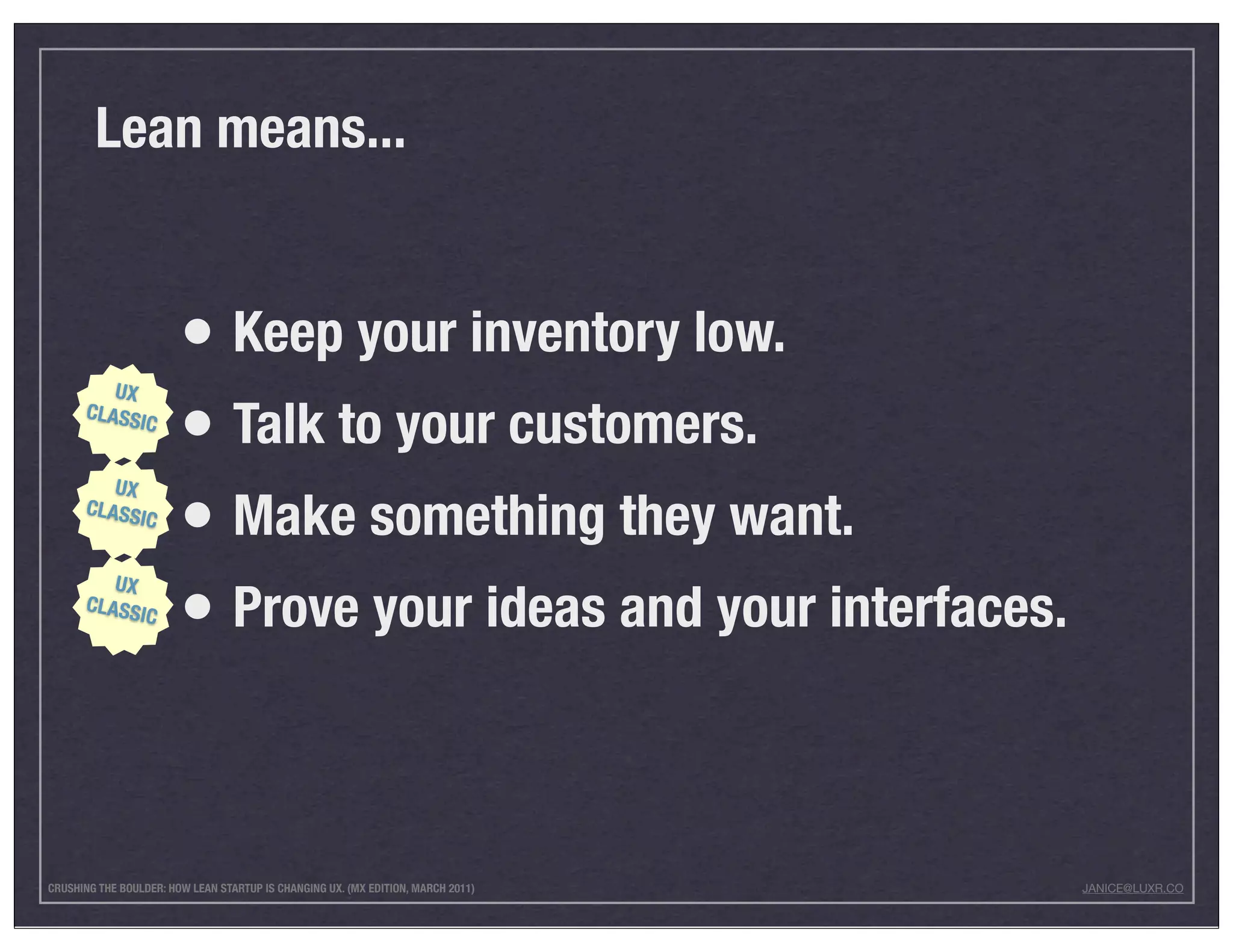 Lean means...


                        • Keep your inventory low.
         UX
      CLASS
            IC
                        • Talk to your customers.
                        • Make something they want.
         UX
      CLASS
                IC




                        • Prove your ideas and your interfaces.
         UX
      CLASS
            IC




CRUSHING THE BOULDER: HOW LEAN STARTUP IS CHANGING UX. (MX EDITION, MARCH 2011)   JANICE@LUXR.CO
 