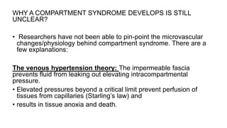 WHY A COMPARTMENT SYNDROME DEVELOPS IS STILL
UNCLEAR?
• Researchers have not been able to pin-point the microvascular
changes/physiology behind compartment syndrome. There are a
few explanations:
The venous hypertension theory: The impermeable fascia
prevents fluid from leaking out elevating intracompartmental
pressure.
• Elevated pressures beyond a critical limit prevent perfusion of
tissues from capillaries (Starling’s law) and
• results in tissue anoxia and death.
 