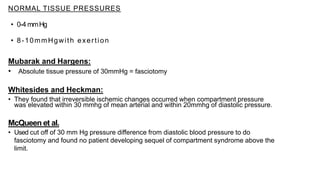 NORMAL TISSUE PRESSURES
• 0-4 mmHg
• 8-10mmHgwith exertion
Mubarak and Hargens:
• Absolute tissue pressure of 30mmHg = fasciotomy
Whitesides and Heckman:
• They found that irreversible ischemic changes occurred when compartment pressure
was elevated within 30 mmhg of mean arterial and within 20mmhg of diastolic pressure.
McQueen et al.
• Used cut off of 30 mm Hg pressure difference from diastolic blood pressure to do
fasciotomy and found no patient developing sequel of compartment syndrome above the
limit.
 