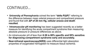 CONTINUED…
• University of Pennsylvania coined the term “delta P(ΔP)” referring to
the difference between mean arterial pressure and compartment pressure
and found that with ΔP of 20 mm Hg, cellular anoxia and death
resulted.
• Intramuscular pH monitoring has been suggested recently as a better
measure for identifying the acute compartment syndrome than measuring
absolute pressure or pressure differences as above.
• An intramuscular pH of less than 6.38 is 80% specific and 95% sensitive
for diagnosing compartment syndrome early and accurately.
• Near-infrared spectroscopy(NIRS) uses differential light absorption
properties of oxygenated hemoglobin to measure tissue ischemia.
 