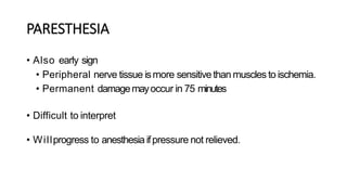 PARESTHESIA
• Also early sign
• Peripheral nerve tissue ismore sensitive than muscles to ischemia.
• Permanent damagemayoccur in 75 minutes
• Difficult to interpret
• Willprogress to anesthesia ifpressure not relieved.
 