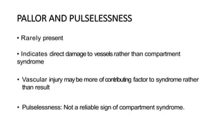 PALLOR AND PULSELESSNESS
• Rarely present
• Indicates direct damageto vesselsrather than compartment
syndrome
• Vascular injury maybe more ofcontributing factor to syndrome rather
than result
• Pulselessness: Not a reliable sign of compartment syndrome.
 