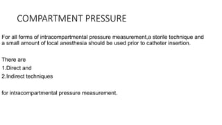 COMPARTMENT PRESSURE
For all forms of intracompartmental pressure measurement,a sterile technique and
a small amount of local anesthesia should be used prior to catheter insertion.
There are
1.Direct and
2.Indirect techniques
for intracompartmental pressure measurement.
 