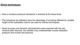 Direct techniques:
• Here a miniature pressure transducer is directed at the tissue level.
• The transducer tip catheters have the advantage of not being affected by variable
height of the hydrostatic column (as used for indirect techniques).
• Good accuracy and dynamic characteristics were reported with the use;
however,after exercise, the catheter may underestimate muscle relaxation
pressure and muscle rest pressure.
 