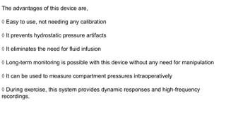 The advantages of this device are,
◊ Easy to use, not needing any calibration
◊ It prevents hydrostatic pressure artifacts
◊ It eliminates the need for fluid infusion
◊ Long-term monitoring is possible with this device without any need for manipulation
◊ It can be used to measure compartment pressures intraoperatively
◊ During exercise, this system provides dynamic responses and high-frequency
recordings.
 