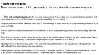 • Indirect techniques:
There is transmission of fluid pressure from the muscle level to a remote transducer.
–– Wick catheter technique: Earlier for pressure measurement, fine needles were inserted in to the intrestitium and
intermittent and continuous fluid injections keeps the needle tip from occluding.
Excess fluid administration, however, could lead to false readings or even cause acute compartment syndrome in such
crude methods.
The use of the wick catheter for the clinical assessment of acute compartment syndrome was described by Mubarak
et al.
To minimize tip occlusion and increase the surface area at the catheter tissue interface, the wick catheter uses Dexon
fibers that are fixed at the tip of a fluid filled polyethylene catheter (in the form of a “wick”).
Advancement over this technique came in the form of creation of small slits in the polyethylene tubing catheter—the
“slit catheter” that soon replaced the wick catheter.
These systems involved transmission of fluid pressure to a remote transducer. This transducer needed to be “zeroed”
to the planned level of pressure measurement. The benefits of this catheter included the facts that:
 