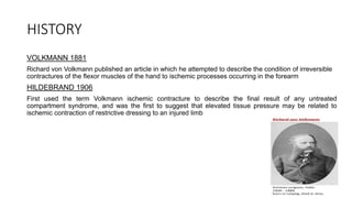 HISTORY
VOLKMANN 1881
Richard von Volkmann published an article in which he attempted to describe the condition of irreversible
contractures of the flexor muscles of the hand to ischemic processes occurring in the forearm
HILDEBRAND 1906
First used the term Volkmann ischemic contracture to describe the final result of any untreated
compartment syndrome, and was the first to suggest that elevated tissue pressure may be related to
ischemic contraction of restrictive dressing to an injured limb
 