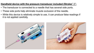 Handheld device with the pressure transducer included (Stryker¨ )”:
• The transducer is connected to a needle that has several side ports.
• These side ports help eliminate muscle occlusion of the needle.
• While this device is relatively simple to use, it can produce false readings if
it is not applied carefully.
 