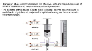 • Sangwan et al. recently described the effective, safe and reproducible use of
a saline manometer to measure compartment pressures.
• The benefits of this device include that it is cheap, easy to assemble,and is
available to physicians at peripheral hospitals who may not have access to
other technology.
 