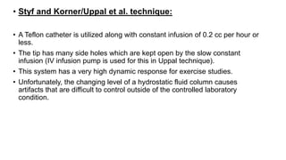 • Styf and Korner/Uppal et al. technique:
• A Teflon catheter is utilized along with constant infusion of 0.2 cc per hour or
less.
• The tip has many side holes which are kept open by the slow constant
infusion (IV infusion pump is used for this in Uppal technique).
• This system has a very high dynamic response for exercise studies.
• Unfortunately, the changing level of a hydrostatic fluid column causes
artifacts that are difficult to control outside of the controlled laboratory
condition.
 