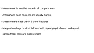 • Measurements must be made in all compartments
• Anterior and deep posterior are usually highest
• Measurement made within 5 cm of fractures
• Marginal readings must be followed with repeat physical exam and repeat
compartment pressure measurement
 