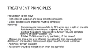 TREATMENT PRINCIPLES
Prevention is the key!
• High index of suspicion and serial clinical examination
• Casts, bandages and dressings must be completely
Removed-
• Compartmental pressure falls by 30% when cast is split on one side
• Falls by 65% when the cast is spread after splitting.
• Splitting the padding reduces it by a further 10% and complete
removal of cast by another 15%
• Total of 85-90% reduction by just taking off the plaster!
• Maintain the limb at the level of heart (elevating the limb causes a further
decrease in end capillary pressure and aggravates the muscle ischemia).
• Administer oxygen to patient
• Fasciotomy would be the last resort when the above fail
 