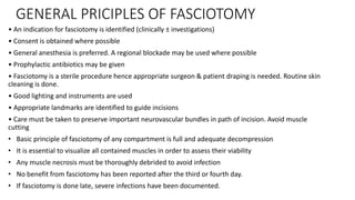 GENERAL PRICIPLES OF FASCIOTOMY
• An indication for fasciotomy is identified (clinically ± investigations)
• Consent is obtained where possible
• General anesthesia is preferred. A regional blockade may be used where possible
• Prophylactic antibiotics may be given
• Fasciotomy is a sterile procedure hence appropriate surgeon & patient draping is needed. Routine skin
cleaning is done.
• Good lighting and instruments are used
• Appropriate landmarks are identified to guide incisions
• Care must be taken to preserve important neurovascular bundles in path of incision. Avoid muscle
cutting
• Basic principle of fasciotomy of any compartment is full and adequate decompression
• It is essential to visualize all contained muscles in order to assess their viability
• Any muscle necrosis must be thoroughly debrided to avoid infection
• No benefit from fasciotomy has been reported after the third or fourth day.
• If fasciotomy is done late, severe infections have been documented.
 