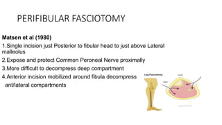 PERIFIBULAR FASCIOTOMY
Matsen et al (1980)
1.Single incision just Posterior to fibular head to just above Lateral
malleolus
2.Expose and protect Common Peroneal Nerve proximally
3.More difficult to decompress deep compartment
4.Anterior incision mobilized around fibula decompress
ant/lateral compartments
 