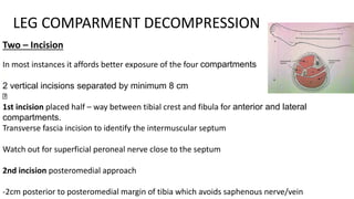 Two – Incision
In most instances it affords better exposure of the four compartments
2 vertical incisions separated by minimum 8 cm
1st incision placed half – way between tibial crest and fibula for anterior and lateral
compartments.
Transverse fascia incision to identify the intermuscular septum
Watch out for superficial peroneal nerve close to the septum
2nd incision posteromedial approach
-2cm posterior to posteromedial margin of tibia which avoids saphenous nerve/vein
LEG COMPARMENT DECOMPRESSION
 