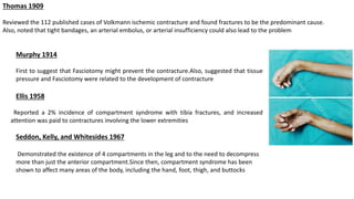 Thomas 1909
Reviewed the 112 published cases of Volkmann ischemic contracture and found fractures to be the predominant cause.
Also, noted that tight bandages, an arterial embolus, or arterial insufficiency could also lead to the problem
Murphy 1914
First to suggest that Fasciotomy might prevent the contracture.Also, suggested that tissue
pressure and Fasciotomy were related to the development of contracture
Ellis 1958
Reported a 2% incidence of compartment syndrome with tibia fractures, and increased
attention was paid to contractures involving the lower extremities
Seddon, Kelly, and Whitesides 1967
Demonstrated the existence of 4 compartments in the leg and to the need to decompress
more than just the anterior compartment.Since then, compartment syndrome has been
shown to affect many areas of the body, including the hand, foot, thigh, and buttocks
 