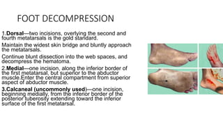FOOT DECOMPRESSION
1.Dorsal—two incisions, overlying the second and
fourth metatarsals is the gold standard.
Maintain the widest skin bridge and bluntly approach
the metatarsals.
Continue blunt dissection into the web spaces, and
decompress the hematoma.
2.Medial—one incision, along the inferior border of
the first metatarsal, but superior to the abductor
muscle.Enter the central compartment from superior
aspect of abductor muscle.
3.Calcaneal (uncommonly used)—one incision,
beginning medially, from the inferior border of the
posterior tuberosity extending toward the inferior
surface of the first metatarsal.
 