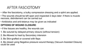 AFTER FASCIOTOMY
• After the fasciotomy, a bulky compression dressing and a splint are applied.
• The wounds should be left open and inspected 2 days later: if there is muscle
necrosis, debridement can be carried out
• Antibiotics and anti-tetanus may be given as indicated
OPTIONS OF WOUND CLOSURE:
• If the tissues are healthy, the wounds can
1. Be sutured by delayed primary closure (without tension)
2. Be Allowed to heal by Secondary intension
3. Be Skin-grafted or covered with flaps
4. Be closed using Negative pressure wound therapy (Vacuum Assisted Closure)
could be used
 