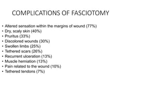 COMPLICATIONS OF FASCIOTOMY
• Altered sensation within the margins of wound (77%)
• Dry, scaly skin (40%)
• Pruritus (33%)
• Discolored wounds (30%)
• Swollen limbs (25%)
• Tethered scars (26%)
• Recurrent ulceration (13%)
• Muscle herniation (13%)
• Pain related to the wound (10%)
• Tethered tendons (7%)
 