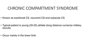 CHRONIC COMPARTMENT SYNDROME
• Known as exertional CS, recurrent CS and subacute CS
• Typical patient is young (20-30) athlete (long distance runner)or military
recruits
• Occur mainly in the lower limb
 