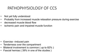 PATHOPHYSIOLOGY OF CCS
• Not yet fully understood
• Probably from increased muscle relaxation pressure during exercise
• decreased muscle blood flow
• ischemic pain and impaired muscle function
• Exercise –induced pain
• Tenderness over the compartment
• Bilateral involvement is common ( up to 82% )
• Fascial hernias ( 39% in one of the studies )
 