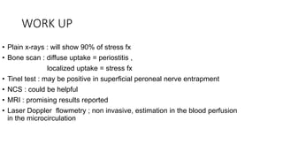 WORK UP
• Plain x-rays : will show 90% of stress fx
• Bone scan : diffuse uptake = periostitis ,
localized uptake = stress fx
• Tinel test : may be positive in superficial peroneal nerve entrapment
• NCS : could be helpful
• MRI : promising results reported
• Laser Doppler flowmetry ; non invasive, estimation in the blood perfusion
in the microcirculation
 