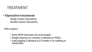 TREATMENT
• Operative treatment
Single incision fasciotomy
Double incision fasciotomy
After surgery :
• Early ROM exercises are encouraged.
• Weight bearing on crutches is allowed on POD1.
• Light jogging is allowed at 2-3 weeks if no swelling or
tenderness
 
