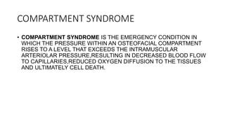 COMPARTMENT SYNDROME
• COMPARTMENT SYNDROME IS THE EMERGENCY CONDITION IN
WHICH THE PRESSURE WITHIN AN OSTEOFACIAL COMPARTMENT
RISES TO A LEVEL THAT EXCEEDS THE INTRAMUSCULAR
ARTERIOLAR PRESSURE,RESULTING IN DECREASED BLOOD FLOW
TO CAPILLARIES,REDUCED OXYGEN DIFFUSION TO THE TISSUES
AND ULTIMATELY CELL DEATH.
 
