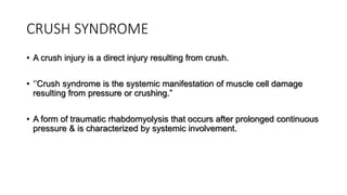 CRUSH SYNDROME
• A crush injury is a direct injury resulting from crush.
• ‘’Crush syndrome is the systemic manifestation of muscle cell damage
resulting from pressure or crushing.”
• A form of traumatic rhabdomyolysis that occurs after prolonged continuous
pressure & is characterized by systemic involvement.
 