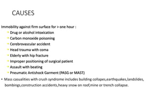 CAUSES
Immobility against firm surface for > one hour :
• Drug or alcohol intoxication
• Carbon monoxide poisoning
• Cerebrovascular accident
• Head trauma with coma
• Elderly with hip fracture
• Improper positioning of surgical patient
• Assault with beating
• Pneumatic Antishock Garment (PASG or MAST)
• Mass casualities with crush syndrome includes building collapes,earthquakes,landslides,
bombings,construction accidents,heavy snow on roof,mine or trench collapse.
 