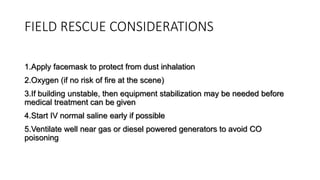 FIELD RESCUE CONSIDERATIONS
1.Apply facemask to protect from dust inhalation
2.Oxygen (if no risk of fire at the scene)
3.If building unstable, then equipment stabilization may be needed before
medical treatment can be given
4.Start IV normal saline early if possible
5.Ventilate well near gas or diesel powered generators to avoid CO
poisoning
 