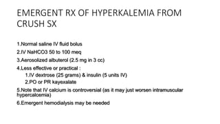 EMERGENT RX OF HYPERKALEMIA FROM
CRUSH SX
1.Normal saline IV fluid bolus
2.IV NaHCO3 50 to 100 meq
3.Aerosolized albuterol (2.5 mg in 3 cc)
4.Less effective or practical :
1.IV dextrose (25 grams) & insulin (5 units IV)
2.PO or PR kayexalate
5.Note that IV calcium is controversial (as it may just worsen intramuscular
hypercalcemia)
6.Emergent hemodialysis may be needed
 