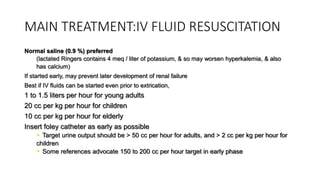 MAIN TREATMENT:IV FLUID RESUSCITATION
Normal saline (0.9 %) preferred
(lactated Ringers contains 4 meq / liter of potassium, & so may worsen hyperkalemia, & also
has calcium)
If started early, may prevent later development of renal failure
Best if IV fluids can be started even prior to extrication,
1 to 1.5 liters per hour for young adults
20 cc per kg per hour for children
10 cc per kg per hour for elderly
Insert foley catheter as early as possible
• Target urine output should be > 50 cc per hour for adults, and > 2 cc per kg per hour for
children
• Some references advocate 150 to 200 cc per hour target in early phase
 