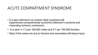ACUTE COMPARTMENT SYNDROME
• It is also referred to as anterior tibial syndrome,calf
hypertension,compartmental syndrome,Volkmann’s ischemia and
impending ischemic contracture.
• It is seen in 7.3 per 100,000 males and 0.7 per 100,000 females.
• Most of the cases are due to fracture and associated soft tissue injury.
 
