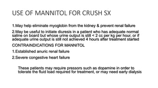 USE OF MANNITOL FOR CRUSH SX
1.May help eliminate myoglobin from the kidney & prevent renal failure
2.May be useful to initiate diuresis in a patient who has adequate normal
saline on board but whose urine output is still < 2 cc per kg per hour, or if
adequate urine output is still not achieved 4 hours after treatment started
CONTRAINDICATIONS FOR MANNITOL
1.Established anuric renal failure
2.Severe congestive heart failure
These patients may require pressors such as dopamine in order to
tolerate the fluid load required for treatment, or may need early dialysis
 