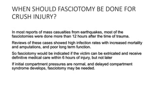 WHEN SHOULD FASCIOTOMY BE DONE FOR
CRUSH INJURY?
In most reports of mass casualties from earthquakes, most of the
fasciotomies were done more than 12 hours after the time of trauma.
Reviews of these cases showed high infection rates with increased mortality
and amputations, and poor long term function.
So fasciotomy would be indicated if the victim can be extricated and receive
definitive medical care within 6 hours of injury, but not later
If initial compartment pressures are normal, and delayed compartment
syndrome develops, fasciotomy may be needed.
 