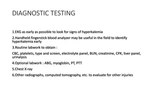 DIAGNOSTIC TESTING
1.EKG as early as possible to look for signs of hyperkalemia
2.Handheld fingerstick blood analyzer may be useful in the field to identify
hyperkalemia early
3.Routine labwork to obtain :
CBC, platelets, type and screen, electrolyte panel, BUN, creatinine, CPK, liver panel,
urinalysis
4.Optional labwork : ABG, myoglobin, PT, PTT
5.Chest X-ray
6.Other radiographs, computed tomography, etc. to evaluate for other injuries
 