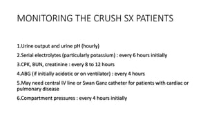 MONITORING THE CRUSH SX PATIENTS
1.Urine output and urine pH (hourly)
2.Serial electrolytes (particularly potassium) : every 6 hours initially
3.CPK, BUN, creatinine : every 8 to 12 hours
4.ABG (if initially acidotic or on ventilator) : every 4 hours
5.May need central IV line or Swan Ganz catheter for patients with cardiac or
pulmonary disease
6.Compartment pressures : every 4 hours initially
 