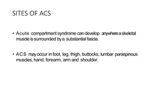 SITES OF ACS
• Acute compartment syndrome candevelop anywhereaskeletal
muscle issurrounded bya substantial fascia.
• ACS mayoccur in foot, leg, thigh, buttocks, lumbar paraspinous
muscles, hand, forearm, arm and shoulder.
 