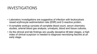 INVESTIGATIONS
• Laboratory investigations are suggestive of infection with leukocytosis
raised erythrocyte sedimentation rate (ESR) and C-reactive protein.
• A complete workup consists of complete blood count, serum chemistry
studies, arterial blood gas analysis, urinalysis, blood and tissue cultures.
• As the clinical and lab findings are usually deceptive till later stages, a high
index of clinical suspicion is needed to diagnose necrotizing fasciitis at an
early stage.
 