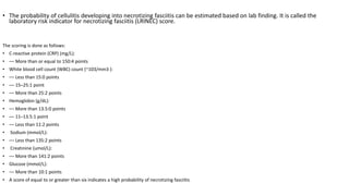 • The probability of cellulitis developing into necrotizing fasciitis can be estimated based on lab finding. It is called the
laboratory risk indicator for necrotizing fasciitis (LRINEC) score.
The scoring is done as follows:
• C-reactive protein (CRP) (mg/L):
• –– More than or equal to 150:4 points
• White blood cell count (WBC) count (~103/mm3 ):
• –– Less than 15:0 points
• –– 15–25:1 point
• –– More than 25:2 points
• Hemoglobin (g/dL):
• –– More than 13.5:0 points
• –– 11–13.5:1 point
• –– Less than 11:2 points
• Sodium (mmol/L):
• –– Less than 135:2 points
• Creatinine (umol/L):
• –– More than 141:2 points
• Glucose (mmol/L):
• –– More than 10:1 points
• A score of equal to or greater than six indicates a high probability of necrotizing fasciitis.
 