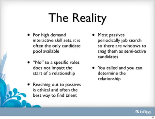 The Reality
•   For high demand                 •   Most passives
    interactive skill sets, it is       periodically job search
    often the only candidate            so there are windows to
    pool available                      snag them as semi-active
                                        candidates
•   “No” to a speciﬁc roles
    does not impact the             •   You called and you can
    start of a relationship             determine the
                                        relationship
•   Reaching out to passives
    is ethical and often the
    best way to ﬁnd talent



                                                                   23
 