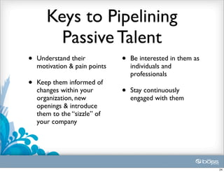 Keys to Pipelining
         Passive Talent
•   Understand their           •   Be interested in them as
    motivation & pain points       individuals and
                                   professionals
•   Keep them informed of
    changes within your        •   Stay continuously
    organization, new              engaged with them
    openings & introduce
    them to the “sizzle” of
    your company




                                                              24
 