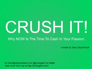 CRUSH IT!
  Why NOW Is The Time To Cash In Your Passion.

                                                  a book by Gary Vaynerchuk




by hans@zerocontent.nl or @jcvangent on twitter
read more from me at http://jcvangent.com/
 