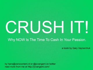 CRUSH IT!
  Why NOW Is The Time To Cash In Your Passion.

                                                  a book by Gary Vaynerchuk




by hans@zerocontent.nl or @jcvangent on twitter
read more from me at http://jcvangent.com/
 