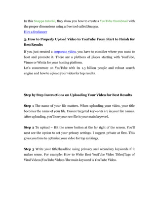 In this Snappa tutorial, they show you how to create a YouTube thumbnail with
the proper dimensions using a free tool called Snappa.
Hire a freelancer
3. How to Properly Upload Video to YouTube From Start to Finish for
Best Results
If you just created a corporate video, you have to consider where you want to
host and promote it. There are a plethora of places starting with YouTube,
Vimeo or Wistia for your hosting platform.
Let’s concentrate on YouTube with its 1.3 billion people and robust search
engine and how to upload your video for top results.
Step by Step Instructions on Uploading Your Video for Best Results
Step 1 The name of your file matters. When uploading your video, your title
becomes the name of your file. Ensure targeted keywords are in your file names.
After uploading, you’ll see your raw file is your main keyword.
Step 2 To upload – Hit the arrow button at the far right of the screen. You’ll
next see the option to set your privacy settings. I suggest private at first. This
gives you time to optimize your video for top rankings.
Step 3 Write your title/headline using primary and secondary keywords if it
makes sense. For example: How to Write Best YouTube Video Titles|Tags of
Viral Videos|YouTube Videos The main keyword is YouTube Video.
 
