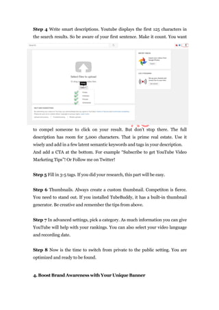 Step 4 Write smart descriptions. Youtube displays the first 125 characters in
the search results. So be aware of your first sentence. Make it count. You want
to compel someone to click on your result. But don’t stop there. The full
description has room for 5,000 characters. That is prime real estate. Use it
wisely and add in a few latent semantic keywords and tags in your description.
And add a CTA at the bottom. For example “Subscribe to get YouTube Video
Marketing Tips”! Or Follow me on Twitter!
Step 5 Fill in 3-5 tags. If you did your research, this part will be easy.
Step 6 Thumbnails. Always create a custom thumbnail. Competiton is fierce.
You need to stand out. If you installed TubeBuddy, it has a built-in thumbnail
generator. Be creative and remember the tips from above.
Step 7 In advanced settings, pick a category. As much information you can give
YouTube will help with your rankings. You can also select your video language
and recording date.
Step 8 Now is the time to switch from private to the public setting. You are
optimized and ready to be found.
4. Boost Brand Awareness with Your Unique Banner
 