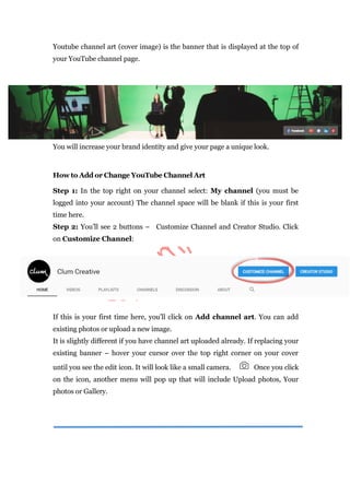 Youtube channel art (cover image) is the banner that is displayed at the top of
your YouTube channel page.
You will increase your brand identity and give your page a unique look.
How to Add or Change YouTube Channel Art
Step 1: In the top right on your channel select: My channel (you must be
logged into your account) The channel space will be blank if this is your first
time here.
Step 2: You’ll see 2 buttons – Customize Channel and Creator Studio. Click
on Customize Channel:
If this is your first time here, you’ll click on Add channel art. You can add
existing photos or upload a new image.
It is slightly different if you have channel art uploaded already. If replacing your
existing banner – hover your cursor over the top right corner on your cover
until you see the edit icon. It will look like a small camera. Once you click
on the icon, another menu will pop up that will include Upload photos, Your
photos or Gallery.
 