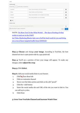 FACTS : No More Test To See What Works! The days of testing of what
works to rank are in the PAST!
Let Video Marketing Blaster take care of all the hard work for you and bring
you a ton of laser targeted traffic from GOOGLE!
Step 3: Choose and change your image. According to YouTube, the best
channel art size is 2560 pixels wide by 1440 pixels tall.
Step 4: You’ll see a preview of how your image will appear. To make any
changes, select adjust the crop.
Step 5: Click Select.
Step 6: Add your social media links to your banner.
1. Click on your about tab
2. Click on customize channel
3. Hover over the links section and click on the edit “pencil”
4. Click the +Add button
5. Enter the social media site and URL of the site you want to link to. You
can add up to 5 sites.
6. Click Done
5. Grow Your YouTube Channel and Increase Watch Time
 